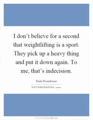 I don’t believe for a second that weightlifting is a sport. They pick up a heavy thing and put it down again. To me, that’s indecision Picture Quote #1