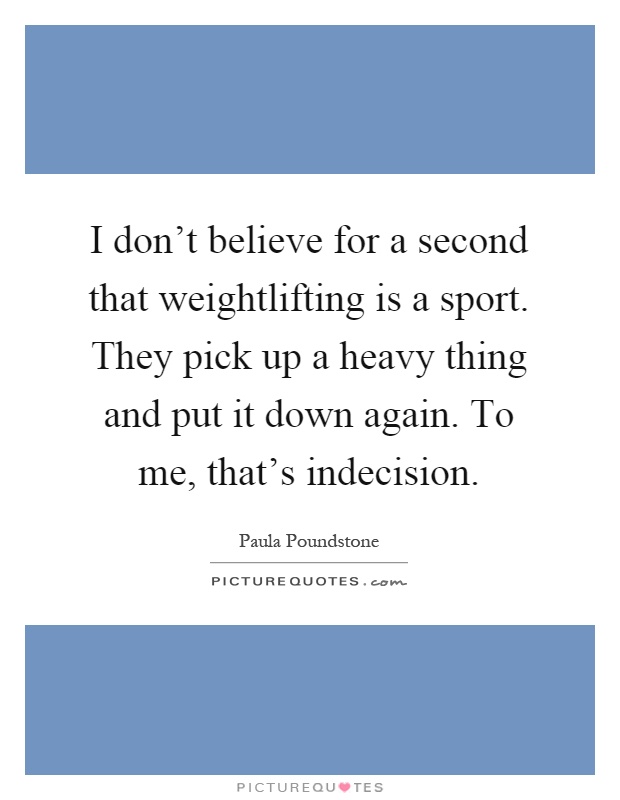 I don't believe for a second that weightlifting is a sport. They pick up a heavy thing and put it down again. To me, that's indecision Picture Quote #1