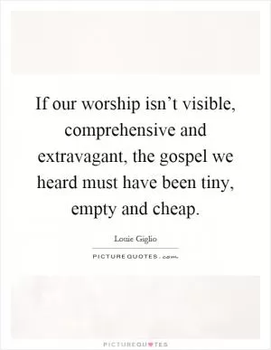 If our worship isn’t visible, comprehensive and extravagant, the gospel we heard must have been tiny, empty and cheap Picture Quote #1