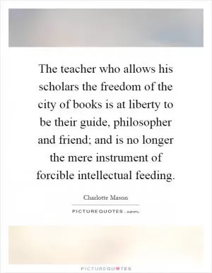 The teacher who allows his scholars the freedom of the city of books is at liberty to be their guide, philosopher and friend; and is no longer the mere instrument of forcible intellectual feeding Picture Quote #1