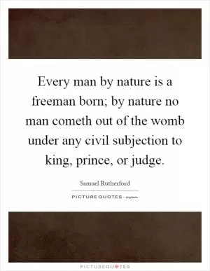 Every man by nature is a freeman born; by nature no man cometh out of the womb under any civil subjection to king, prince, or judge Picture Quote #1