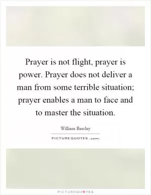 Prayer is not flight, prayer is power. Prayer does not deliver a man from some terrible situation; prayer enables a man to face and to master the situation Picture Quote #1