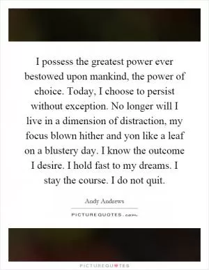 I possess the greatest power ever bestowed upon mankind, the power of choice. Today, I choose to persist without exception. No longer will I live in a dimension of distraction, my focus blown hither and yon like a leaf on a blustery day. I know the outcome I desire. I hold fast to my dreams. I stay the course. I do not quit Picture Quote #1