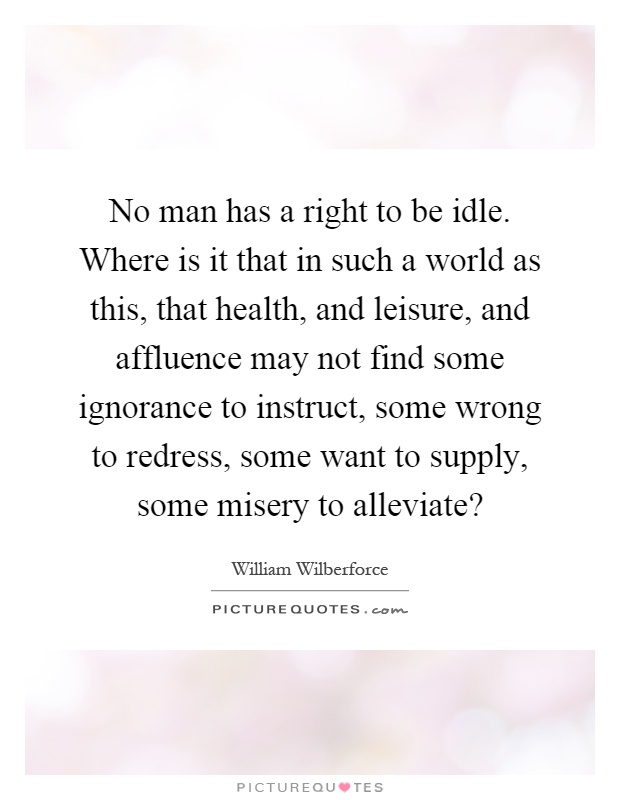 No man has a right to be idle. Where is it that in such a world as this, that health, and leisure, and affluence may not find some ignorance to instruct, some wrong to redress, some want to supply, some misery to alleviate? Picture Quote #1