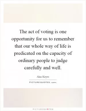 The act of voting is one opportunity for us to remember that our whole way of life is predicated on the capacity of ordinary people to judge carefully and well Picture Quote #1