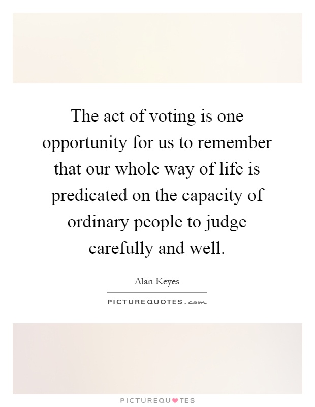 The act of voting is one opportunity for us to remember that our whole way of life is predicated on the capacity of ordinary people to judge carefully and well Picture Quote #1