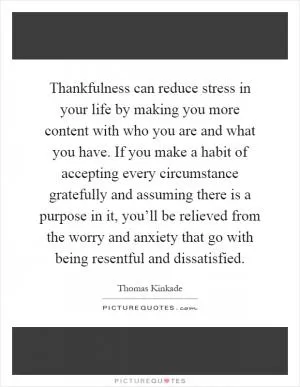Thankfulness can reduce stress in your life by making you more content with who you are and what you have. If you make a habit of accepting every circumstance gratefully and assuming there is a purpose in it, you’ll be relieved from the worry and anxiety that go with being resentful and dissatisfied Picture Quote #1