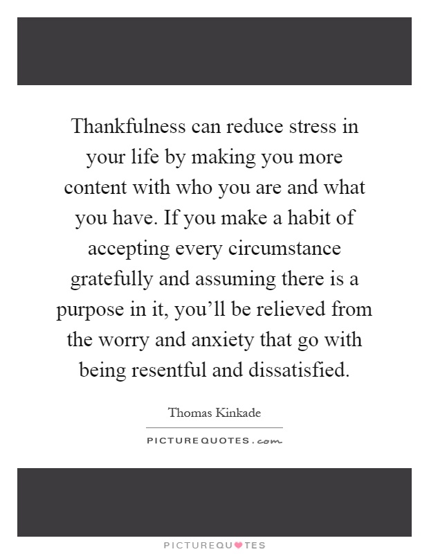 Thankfulness can reduce stress in your life by making you more content with who you are and what you have. If you make a habit of accepting every circumstance gratefully and assuming there is a purpose in it, you'll be relieved from the worry and anxiety that go with being resentful and dissatisfied Picture Quote #1