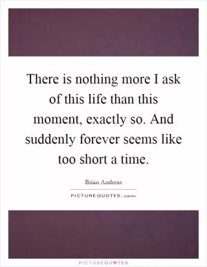 There is nothing more I ask of this life than this moment, exactly so. And suddenly forever seems like too short a time Picture Quote #1