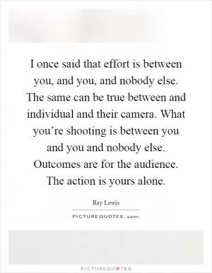 I once said that effort is between you, and you, and nobody else. The same can be true between and individual and their camera. What you’re shooting is between you and you and nobody else. Outcomes are for the audience. The action is yours alone Picture Quote #1