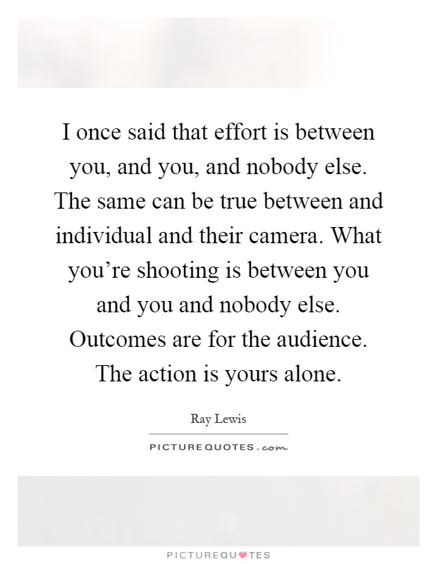 I once said that effort is between you, and you, and nobody else. The same can be true between and individual and their camera. What you're shooting is between you and you and nobody else. Outcomes are for the audience. The action is yours alone Picture Quote #1
