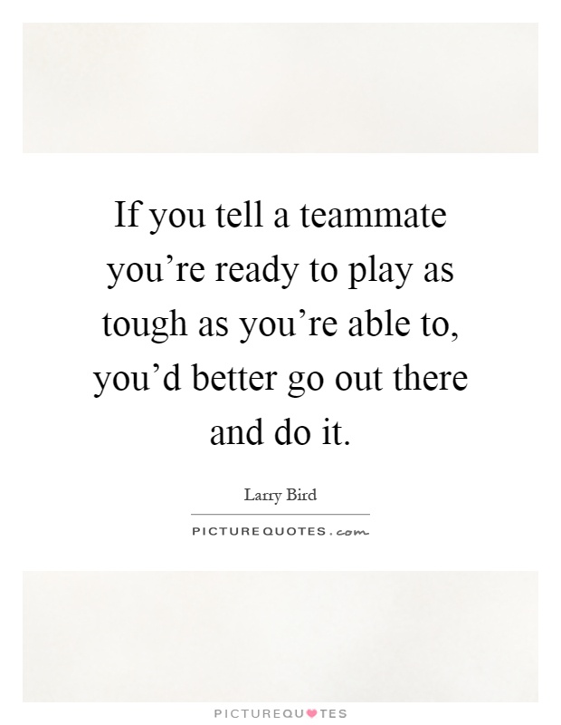 If you tell a teammate you're ready to play as tough as you're able to, you'd better go out there and do it Picture Quote #1