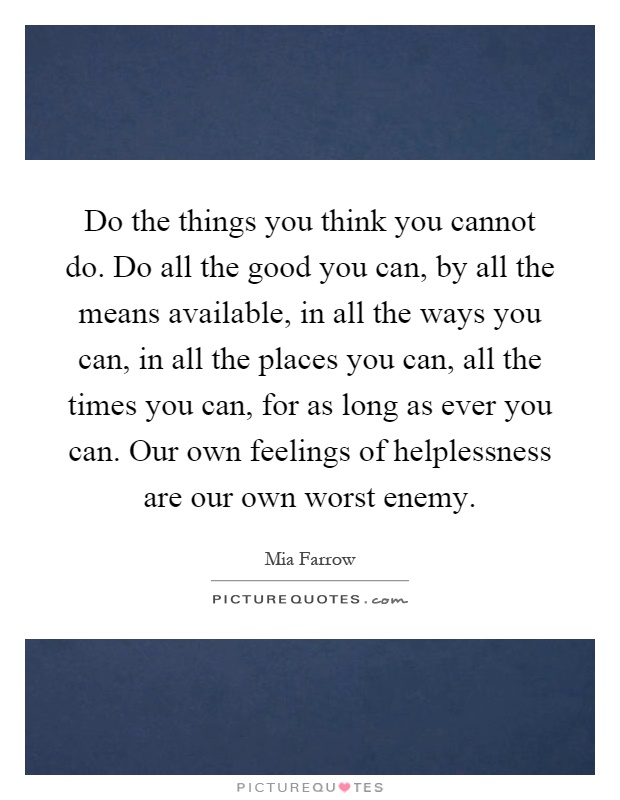 Do the things you think you cannot do. Do all the good you can, by all the means available, in all the ways you can, in all the places you can, all the times you can, for as long as ever you can. Our own feelings of helplessness are our own worst enemy Picture Quote #1