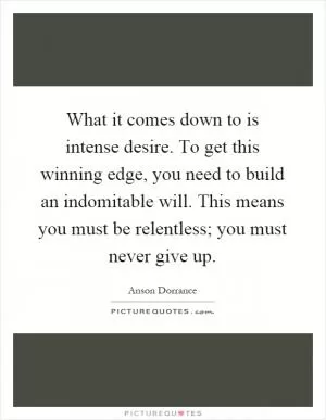 What it comes down to is intense desire. To get this winning edge, you need to build an indomitable will. This means you must be relentless; you must never give up Picture Quote #1