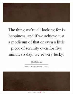 The thing we’re all looking for is happiness, and if we achieve just a modicum of that or even a little piece of serenity even for five minutes a day, we’re very lucky Picture Quote #1