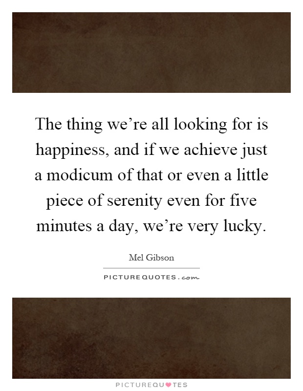 The thing we're all looking for is happiness, and if we achieve just a modicum of that or even a little piece of serenity even for five minutes a day, we're very lucky Picture Quote #1