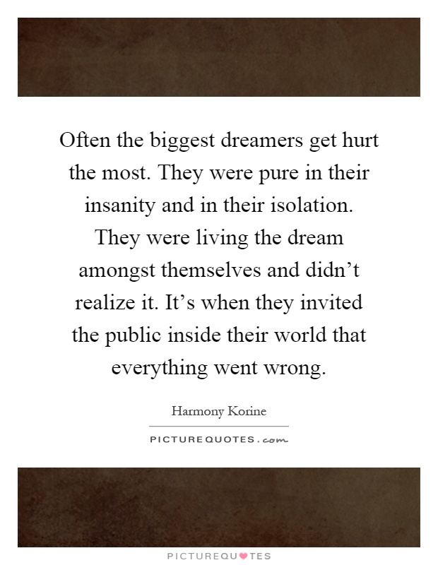 Often the biggest dreamers get hurt the most. They were pure in their insanity and in their isolation. They were living the dream amongst themselves and didn't realize it. It's when they invited the public inside their world that everything went wrong Picture Quote #1