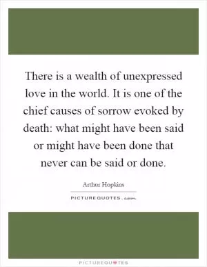 There is a wealth of unexpressed love in the world. It is one of the chief causes of sorrow evoked by death: what might have been said or might have been done that never can be said or done Picture Quote #1