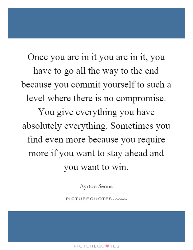 Once you are in it you are in it, you have to go all the way to the end because you commit yourself to such a level where there is no compromise. You give everything you have absolutely everything. Sometimes you find even more because you require more if you want to stay ahead and you want to win Picture Quote #1