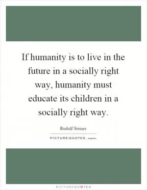 If humanity is to live in the future in a socially right way, humanity must educate its children in a socially right way Picture Quote #1