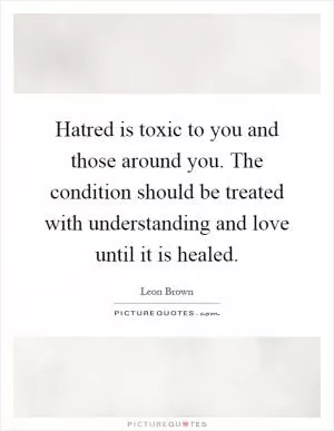 Hatred is toxic to you and those around you. The condition should be treated with understanding and love until it is healed Picture Quote #1
