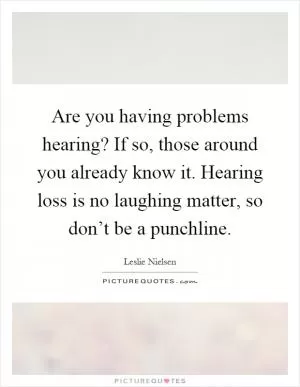 Are you having problems hearing? If so, those around you already know it. Hearing loss is no laughing matter, so don’t be a punchline Picture Quote #1