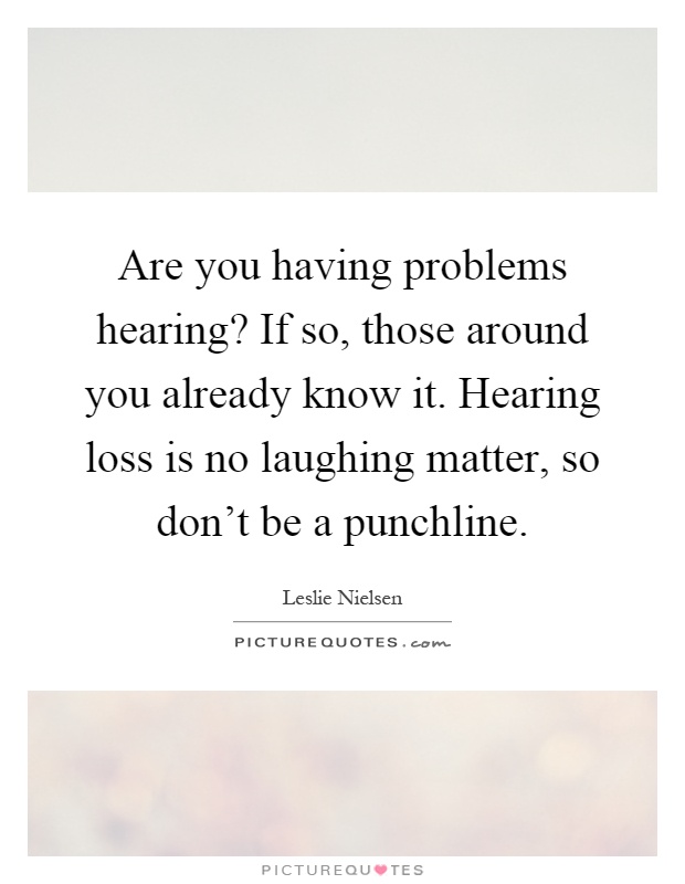 Are you having problems hearing? If so, those around you already know it. Hearing loss is no laughing matter, so don't be a punchline Picture Quote #1