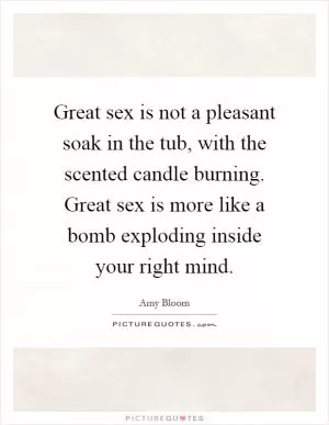 Great sex is not a pleasant soak in the tub, with the scented candle burning. Great sex is more like a bomb exploding inside your right mind Picture Quote #1