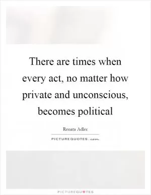There are times when every act, no matter how private and unconscious, becomes political Picture Quote #1