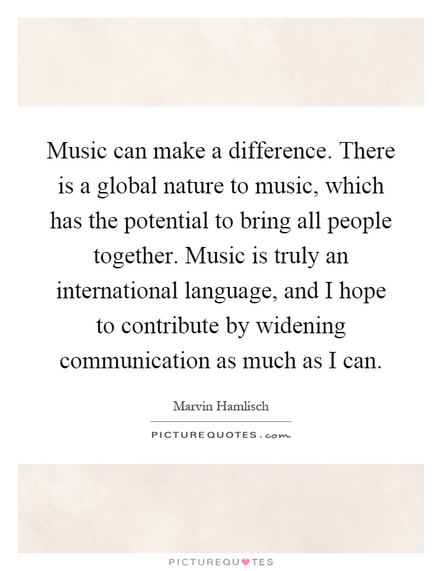 Music can make a difference. There is a global nature to music, which has the potential to bring all people together. Music is truly an international language, and I hope to contribute by widening communication as much as I can Picture Quote #1