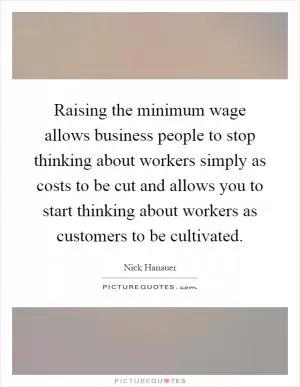 Raising the minimum wage allows business people to stop thinking about workers simply as costs to be cut and allows you to start thinking about workers as customers to be cultivated Picture Quote #1