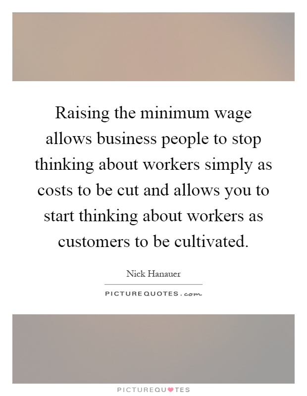 Raising the minimum wage allows business people to stop thinking about workers simply as costs to be cut and allows you to start thinking about workers as customers to be cultivated Picture Quote #1