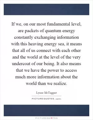 If we, on our most fundamental level, are packets of quantum energy constantly exchanging information with this heaving energy sea, it means that all of us connect with each other and the world at the level of the very undercoat of our being. It also means that we have the power to access much more information about the world than we realize Picture Quote #1