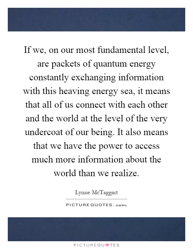 If we, on our most fundamental level, are packets of quantum energy constantly exchanging information with this heaving energy sea, it means that all of us connect with each other and the world at the level of the very undercoat of our being. It also means that we have the power to access much more information about the world than we realize Picture Quote #1