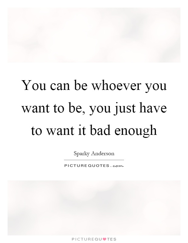 You can be whoever you want to be, you just have to want it bad enough Picture Quote #1