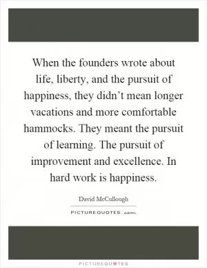 When the founders wrote about life, liberty, and the pursuit of happiness, they didn’t mean longer vacations and more comfortable hammocks. They meant the pursuit of learning. The pursuit of improvement and excellence. In hard work is happiness Picture Quote #1
