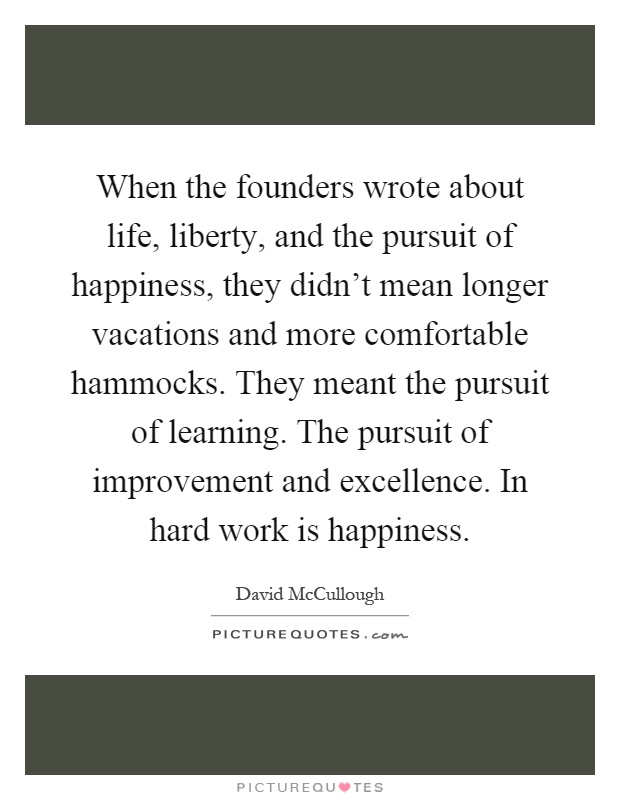 When the founders wrote about life, liberty, and the pursuit of happiness, they didn't mean longer vacations and more comfortable hammocks. They meant the pursuit of learning. The pursuit of improvement and excellence. In hard work is happiness Picture Quote #1