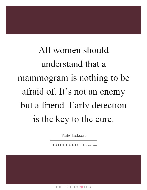 All women should understand that a mammogram is nothing to be afraid of. It's not an enemy but a friend. Early detection is the key to the cure Picture Quote #1