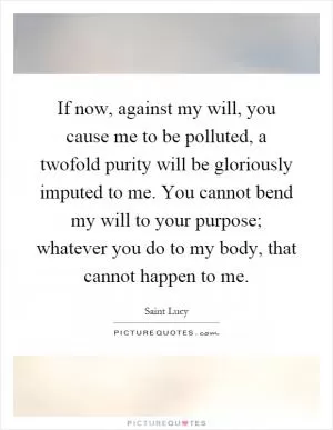 If now, against my will, you cause me to be polluted, a twofold purity will be gloriously imputed to me. You cannot bend my will to your purpose; whatever you do to my body, that cannot happen to me Picture Quote #1