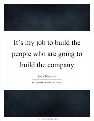 It’s my job to build the people who are going to build the company Picture Quote #1