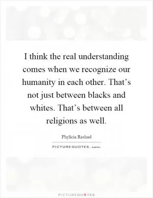 I think the real understanding comes when we recognize our humanity in each other. That’s not just between blacks and whites. That’s between all religions as well Picture Quote #1