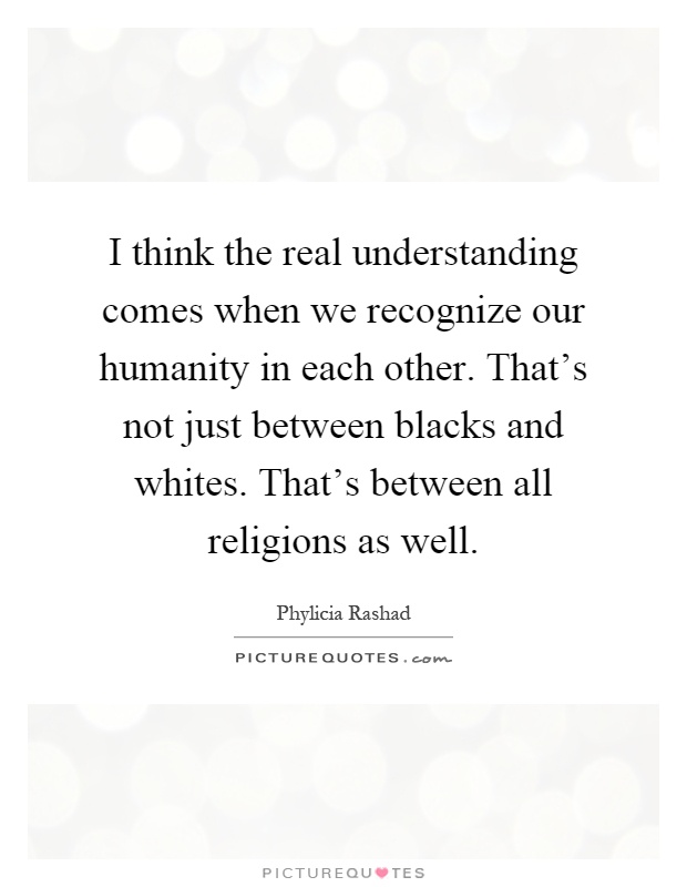 I think the real understanding comes when we recognize our humanity in each other. That's not just between blacks and whites. That's between all religions as well Picture Quote #1