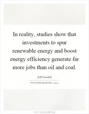 In reality, studies show that investments to spur renewable energy and boost energy efficiency generate far more jobs than oil and coal Picture Quote #1