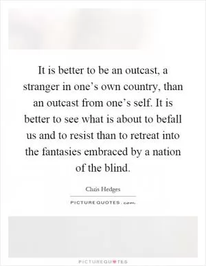 It is better to be an outcast, a stranger in one’s own country, than an outcast from one’s self. It is better to see what is about to befall us and to resist than to retreat into the fantasies embraced by a nation of the blind Picture Quote #1