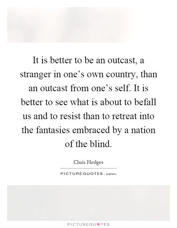 It is better to be an outcast, a stranger in one's own country, than an outcast from one's self. It is better to see what is about to befall us and to resist than to retreat into the fantasies embraced by a nation of the blind Picture Quote #1
