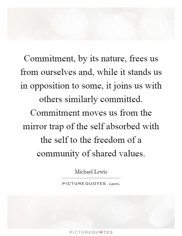 Commitment, by its nature, frees us from ourselves and, while it stands us in opposition to some, it joins us with others similarly committed. Commitment moves us from the mirror trap of the self absorbed with the self to the freedom of a community of shared values Picture Quote #1