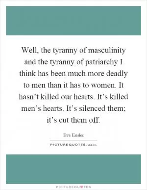 Well, the tyranny of masculinity and the tyranny of patriarchy I think has been much more deadly to men than it has to women. It hasn’t killed our hearts. It’s killed men’s hearts. It’s silenced them; it’s cut them off Picture Quote #1