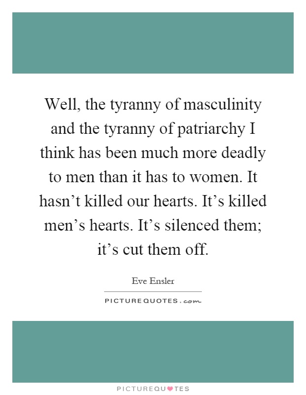 Well, the tyranny of masculinity and the tyranny of patriarchy I think has been much more deadly to men than it has to women. It hasn't killed our hearts. It's killed men's hearts. It's silenced them; it's cut them off Picture Quote #1