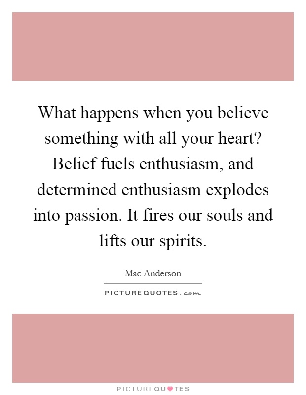 What happens when you believe something with all your heart? Belief fuels enthusiasm, and determined enthusiasm explodes into passion. It fires our souls and lifts our spirits Picture Quote #1