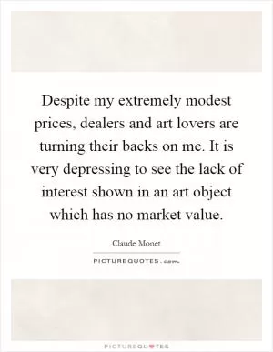Despite my extremely modest prices, dealers and art lovers are turning their backs on me. It is very depressing to see the lack of interest shown in an art object which has no market value Picture Quote #1